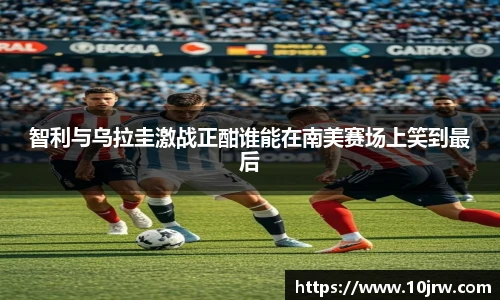 智利与乌拉圭激战正酣谁能在南美赛场上笑到最后